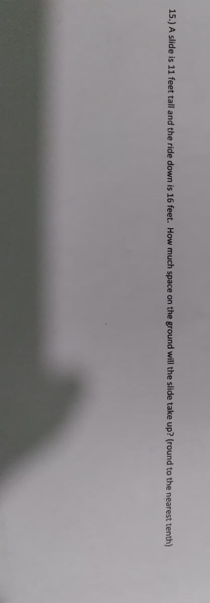 15.) A slide is 11 feet tall and the ride down is 16 feet. How much space on the ground will the slide take up? (round to the nearest tenth)
