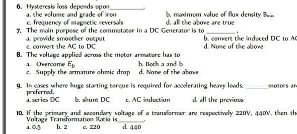 6. Hysteresis loss depends upon_
a. the volume and grade of iron
c. frequency of magnetic reversals
7. The main purpose of the commutator in a DC Generator is to
a. provide smoother output
c. convert the AC to DC
8. The voltage applied across the motor armature has to
a. Overcome Eb
c. Supply the armature ohmic drop
b. maximum value of flux density Bax
d. all the above are true
b. Both a and b
d. None of the above
b. convert the induced DC to AC
d. None of the above
9. In cases where huge starting torque is required for accelerating heavy loads,
preferred.
a. series DC b. shunt DC c. AC induction
motors are
d. all the previous
10. If the primary and secondary voltage of a transformer are respectively 220V, 440V, then the
Voltage Transformation Ratio is
a. 0.5
b. 2
c. 220
d. 440