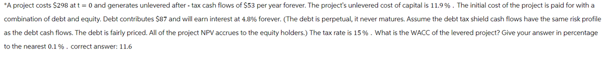 *A project costs $298 at t = 0 and generates unlevered after-tax cash flows of $53 per year forever. The project's unlevered cost of capital is 11.9%. The initial cost of the project is paid for with a
combination of debt and equity. Debt contributes $87 and will earn interest at 4.8% forever. (The debt is perpetual, it never matures. Assume the debt tax shield cash flows have the same risk profile
as the debt cash flows. The debt is fairly priced. All of the project NPV accrues to the equity holders.) The tax rate is 15% . What is the WACC of the levered project? Give your answer in percentage
to the nearest 0.1 % . correct answer: 11.6