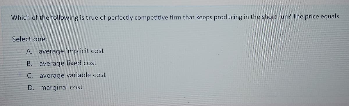 Which of the following is true of perfectly competitive firm that keeps producing in the short run? The price equals
Select one:
A. average implicit cost
В.
average fixed cost
C. average variable cost
D. marginal cost
