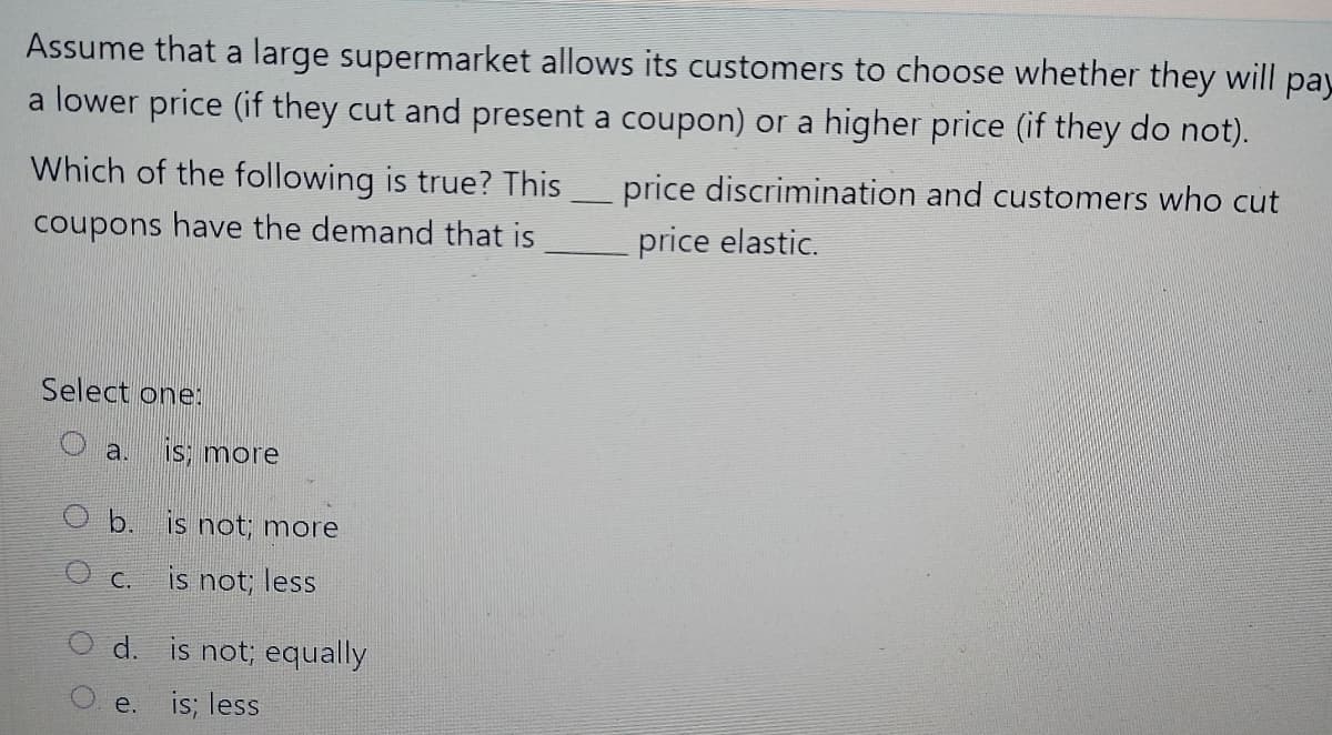 Assume that a large supermarket allows its customers to choose whether they will pay
a lower price (if they cut and present a coupon) or a higher price (if they do not).
Which of the following is true? This
price discrimination and customers who cut
coupons have the demand that is
price elastic.
Select one:
a.
IS; more
O b. is not; more
is not; less
C.
d. is not; equally
e. is; less
