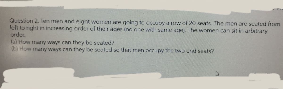 Question 2. Ten men and eight women are going to occupy a row of 20 seats. The men are seated from
left to right in increasing order of their ages (no one with same age). The women can sit in arbitrary
order.
(a) How many ways can they be seated?
(b) How many ways can they be seated so that men occupy the two end seats?
