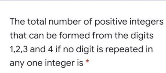 The total number of positive integers
that can be formed from the digits
1,2,3 and 4 if no digit is repeated in
any one integer is *