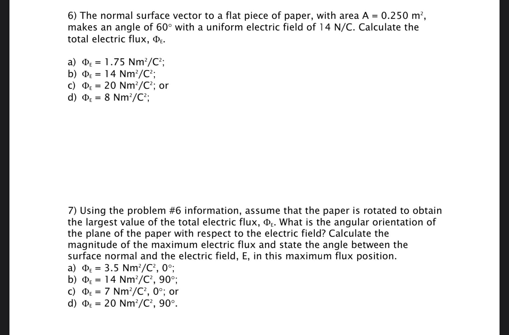 6) The normal surface vector to a flat piece of paper, with area A = 0.250 m²,
makes an angle of 60° with a uniform electric field of 14 N/C. Calculate the
total electric flux, Dɛ.
a) D = 1.75 Nm?/C²;
b) De = 14 Nm?/C²;
c) DE = 20 Nm²/C?; or
d) De = 8 Nm?/C²;
%3D
7) Using the problem #6 information, assume that the paper is rotated to obtain
the largest value of the total electric flux, De. What is the angular orientation of
the plane of the paper with respect to the electric field? Calculate the
magnitude of the maximum electric flux and state the angle between the
surface normal and the electric field, E, in this maximum flux position.
a) De = 3.5 Nm?/C?, 0°;
b) DE
14 Nm?/C², 90°;
c) Dɛ = 7 Nm²/C², 0°; or
d) DE = 20 Nm?/C², 90°.
%3D
