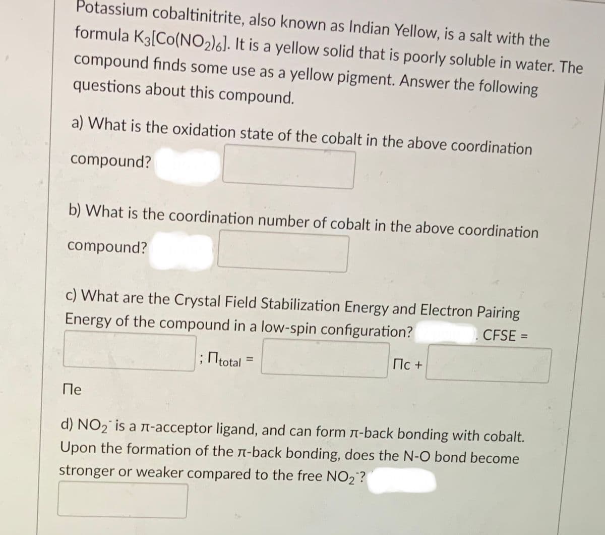 Potassium cobaltinitrite, also known as Indian Yellow, is a salt with the
formula K3[Co(NO2)6]. It is a yellow solid that is poorly soluble in water. The
compound finds some use as a yellow pigment. Answer the following
questions about this compound.
a) What is the oxidation state of the cobalt in the above coordination
compound?
b) What is the coordination number of cobalt in the above coordination
compound?
c) What are the Crystal Field Stabilization Energy and Electron Pairing
Energy of the compound in a low-spin configuration?
CFSE =
;total =
Пс +
%3D
Пе
d) NO2° is a n-acceptor ligand, and can form n-back bonding with cobalt.
Upon the formation of the n-back bonding, does the N-O bond become
stronger or weaker compared to the free NO2?
