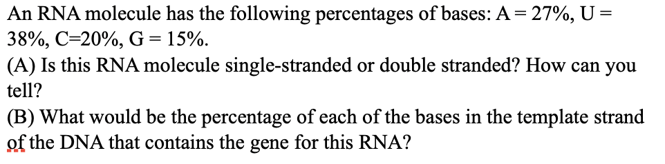 An RNA molecule has the following percentages of bases: A = 27%, U =
38%, C=20%, G = 15%.
(A) Is this RNA molecule single-stranded or double stranded? How can you
tell?
(B) What would be the percentage of each of the bases in the template strand
of the DNA that contains the gene for this RNA?
