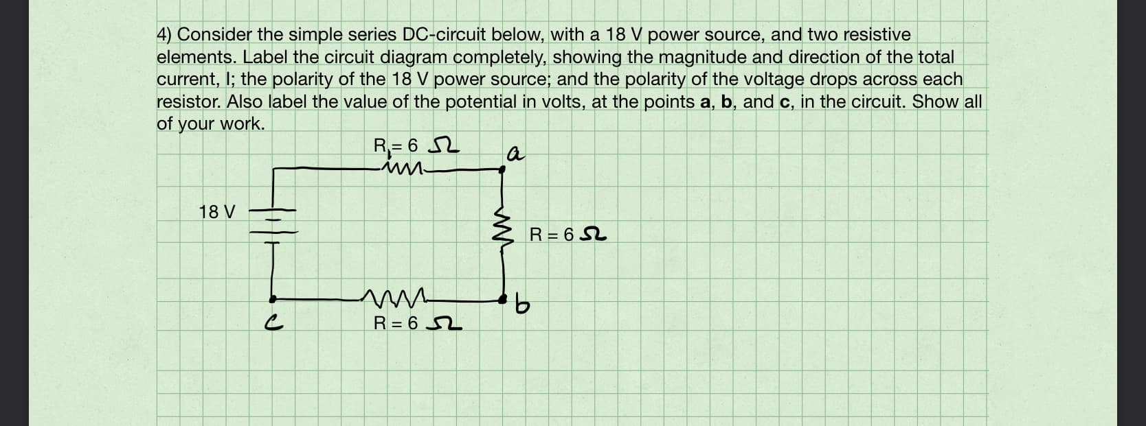 4) Consider the simple series DC-circuit below, with a 18 V power source, and two resistive
elements. Label the circuit diagram completely, showing the magnitude and direction of the total
current, I; the polarity of the 18 V power source; and the polarity of the voltage drops across each
resistor. Also label the value of the potential in volts, at the points a, b, and c, in the circuit. Show all
of your work.
R= 6 2
18 V
R= 6 SL
9.
R= 6 2
