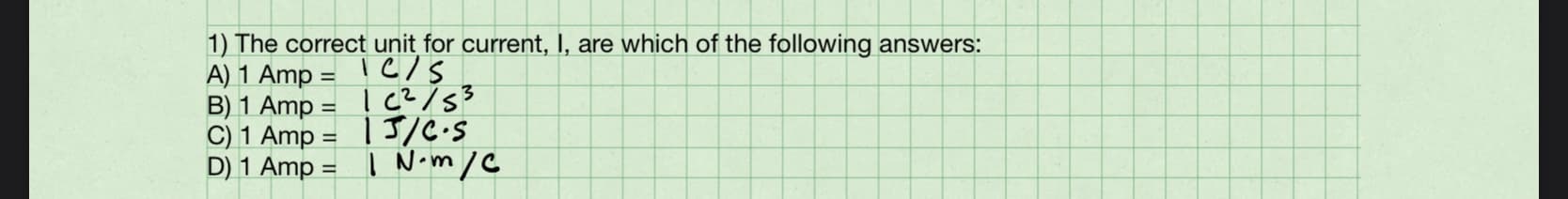 1) The correct unit for current, I, are which of the following answers:
A) 1 Amp = | C/s
B) 1 Amp = ! C?/53
C) 1 Amp = |J/C•S
D) 1 Amp = | N•m/C
%3D
