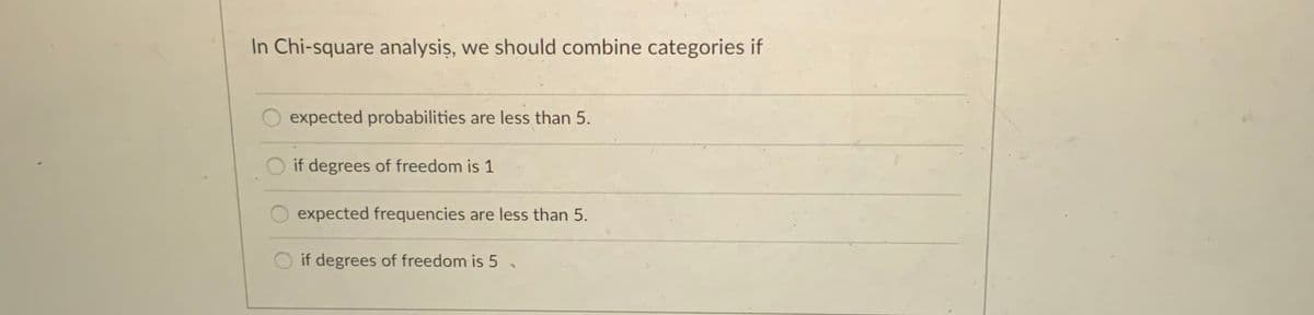 In Chi-square analysiş, we should combine categories if
expected probabilities are less than 5.
if degrees of freedom is 1
expected frequencies are less than 5.
if degrees of freedom is 5
