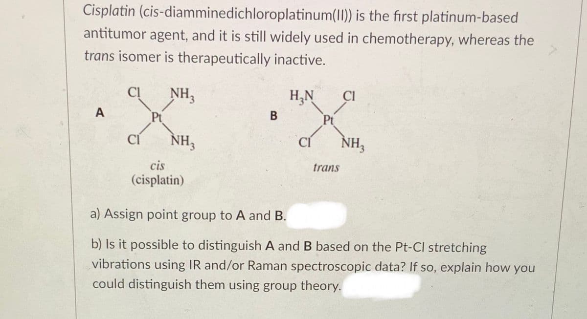 Cisplatin (cis-diamminedichloroplatinum(II)) is the first platinum-based
antitumor agent, and it is still widely used in chemotherapy, whereas the
trans isomer is therapeutically inactive.
Cl
NH3
H,N
CI
A
Pt
В
Pt
CI
NH3
CÍ
NH3
cis
trans
(cisplatin)
a) Assign point group to A and B.
b) Is it possible to distinguish A and B based on the Pt-Cl stretching
vibrations using IR and/or Raman spectroscopic data? If so, explain how you
could distinguish them using group theory.
