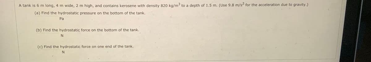 A tank is 6 m long, 4 m wide, 2 m high, and contains kerosene with density 820 kg/m3 to a depth of 1.5 m. (Use 9.8 m/s for the acceleration due to gravity.)
(a) Find the hydrostatic pressure on the bottom of the tank.
Pa
(b) Find the hydrostatic force on the bottom of the tank.
N
(c) Find the hydrostatic force on one end of the tank.
