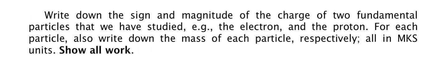 Write down the sign and magnitude of the charge of two fundamental
particles that we have studied, e.g., the electron, and the proton. For each
particle, also write down the mass of each particle, respectively; all in MKS
units. Show all work.
