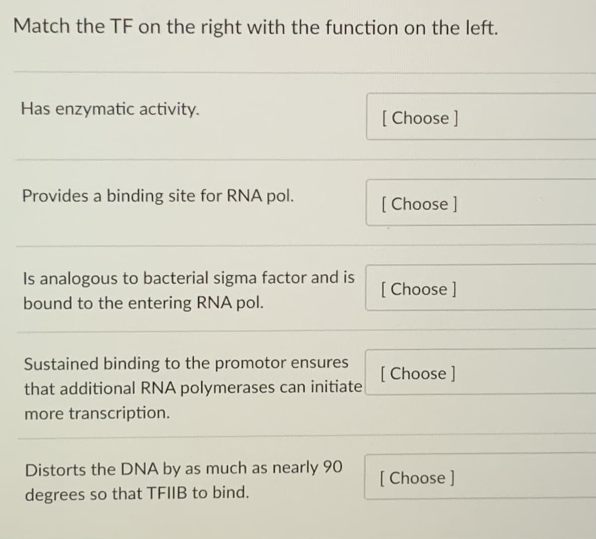 Match the TF on the right with the function on the left.
Has enzymatic activity.
[ Choose ]
Provides a binding site for RNA pol.
[ Choose ]
Is analogous to bacterial sigma factor and is
bound to the entering RNA pol.
[ Choose ]
Sustained binding to the promotor ensures
that additional RNA polymerases can initiatel
[ Choose ]
more transcription.
Distorts the DNA by as much as nearly 90
[ Choose ]
degrees so that TFIIB to bind.
