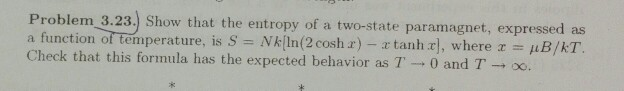 Problem 3.23.) Show that the entropy of a two-state paramagnet, expressed as
a function of temperature, is S = Nk[ln(2 cosh r) - a tanha], where x = uB/kT.
Check that this formula has the expected behavior as T0 and T 8.