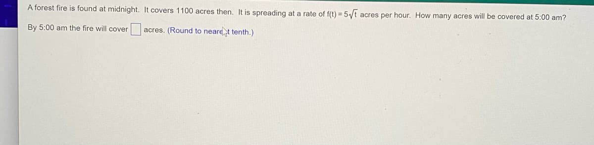 A forest fire is found at midnight. It covers 1100 acres then. It is spreading at a rate of f(t) = 5/t acres per hour. How many acres will be covered at 5:00 am?
By 5:00 am the fire will cover
acres. (Round to nearet tenth.)
