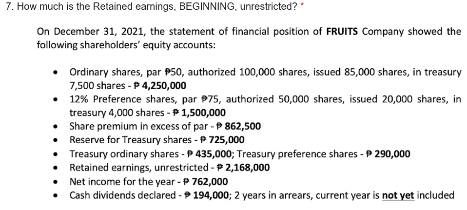 7. How much is the Retained earnings, BEGINNING, unrestricted? *
On December 31, 2021, the statement of financial position of FRUITS Company showed the
following shareholders' equity accounts:
Ordinary shares, par P50, authorized 100,000 shares, issued 85,000 shares, in treasury
7,500 shares - P 4,250,000
12% Preference shares, par P75, authorized 50,000 shares, issued 20,000 shares, in
treasury 4,000 shares - P 1,500,000
Share premium in excess of par - P 862,500
Reserve for Treasury shares - 725,000
Treasury ordinary shares - P 435,000; Treasury preference shares - P 290,000
Retained earnings, unrestricted -P 2,168,000
Net income for the year - P 762,000
Cash dividends declared - 194,000; 2 years in arrears, current year is not yet included
