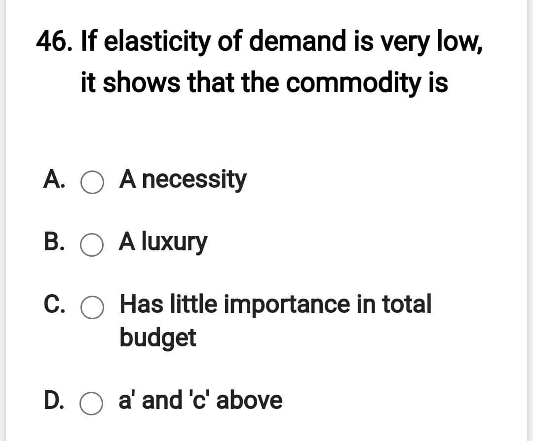 46. If elasticity of demand is very low,
it shows that the commodity is
A. O A necessity
B. O A luxury
C. O Has little importance in total
budget
D. O a' and 'c' above
