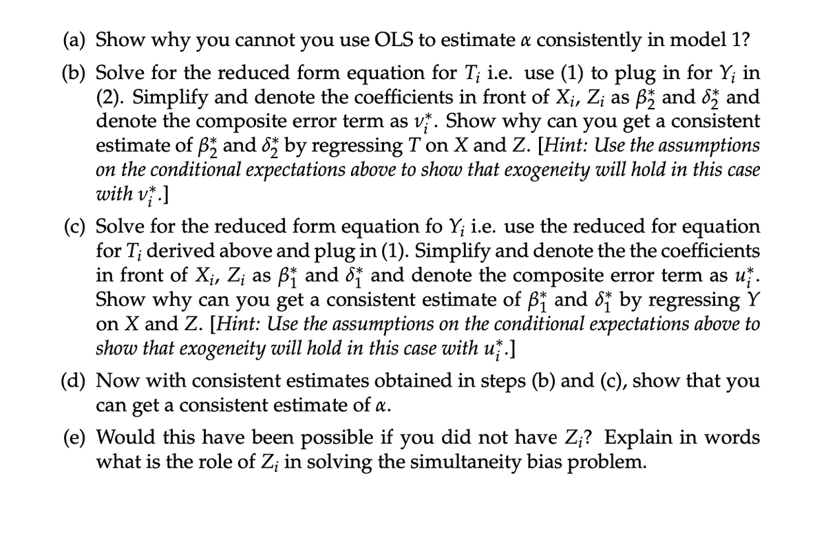 (a) Show why you cannot you use OLS to estimate a consistently in model 1?
(b) Solve for the reduced form equation for T¡ i.e. use (1) to plug in for Y; in
(2). Simplify and denote the coefficients in front of X₁, Z¡ as ß½ and 82 and
denote the composite error term as v. Show why can you get a consistent
estimate of Band 82 by regressing T on X and Z. [Hint: Use the assumptions
on the conditional expectations above to show that exogeneity will hold in this case
with v.1
(c) Solve for the reduced form equation fo Y; i.e. use the reduced for equation
for T; derived above and plug in (1). Simplify and denote the the coefficients
in front of X¡, Z¡ as ß† and 8† and denote the composite error term as už.
Show why can you get a consistent estimate of ß₁ and 8 by regressing Y
on X and Z. [Hint: Use the assumptions on the conditional expectations above to
show that exogeneity will hold in this case with už.]
(d) Now with consistent estimates obtained in steps (b) and (c), show that you
can get a consistent estimate of a.
(e) Would this have been possible if you did not have Z;? Explain in words
what is the role of Z; in solving the simultaneity bias problem.