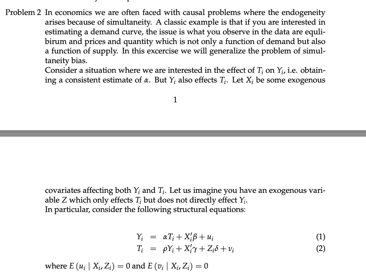 Problem 2 In economics we are often faced with causal problems where the endogeneity
arises because of simultaneity. A classic example is that if you are interested in
estimating a demand curve, the issue is what you observe in the data are equli-
birum and prices and quantity which is not only a function of demand but also
a function of supply. In this excercise we will generalize the problem of simul-
taneity bias.
Consider a situation where we are interested in the effect of T; on Y₁, i.e. obtain-
ing a consistent estimate of a. But Y; also effects T₁. Let X; be some exogenous
1
covariates affecting both Y; and T₁. Let us imagine you have an exogenous vari-
able Z which only effects T; but does not directly effect Y₁.
In particular, consider the following structural equations:
=
Y₁
Ti
where E (u; | X₁, Z;) = 0 and E (v; | Xį, Zi) = 0
aTi + Xiß + ui
pY; + X₁Y+Z₁8+ Vi
(1)
(2)