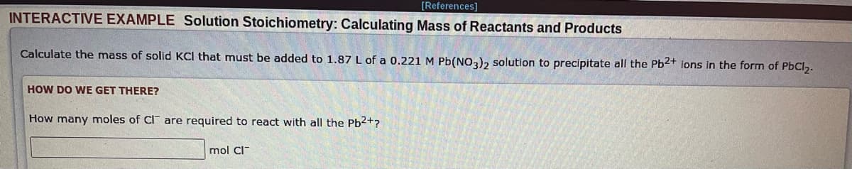 [References]
INTERACTIVE EXAMPLE Solution Stoichiometry: Calculating Mass of Reactants and Products
Calculate the mass of solid KCl that must be added to 1.87 L of a 0.221 M Pb(NO3)2 solution to precipitate all the Pb2+ ions in the form of PbCl₂.
HOW DO WE GET THERE?
How many moles of CI are required to react with all the Pb2+?
mol Cl