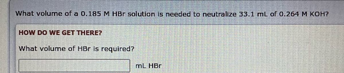 What volume of a 0.185 M HBr solution is needed to neutralize 33.1 mL of 0.264 M KOH?
HOW DO WE GET THERE?
What volume of HBr is required?
mL HBr