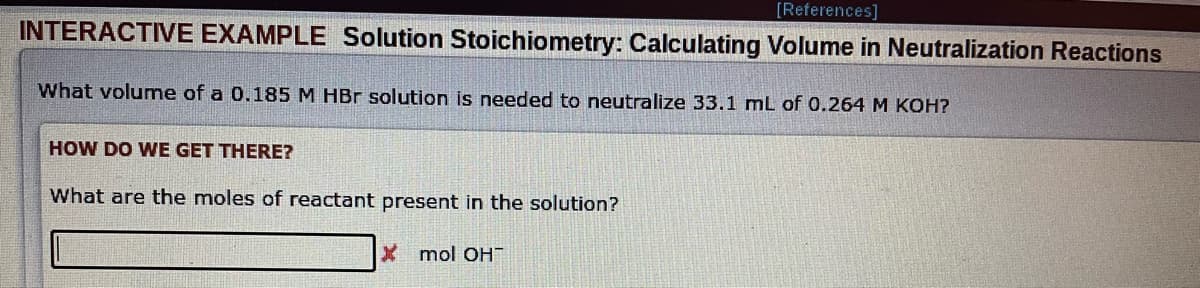 [References]
INTERACTIVE EXAMPLE Solution Stoichiometry: Calculating Volume in Neutralization Reactions
What volume of a 0.185 M HBr solution is needed to neutralize 33.1 mL of 0.264 M KOH?
SIGUE
HOW DO WE GET THERE?
What are the moles of reactant present in the solution?
Xmol OH™