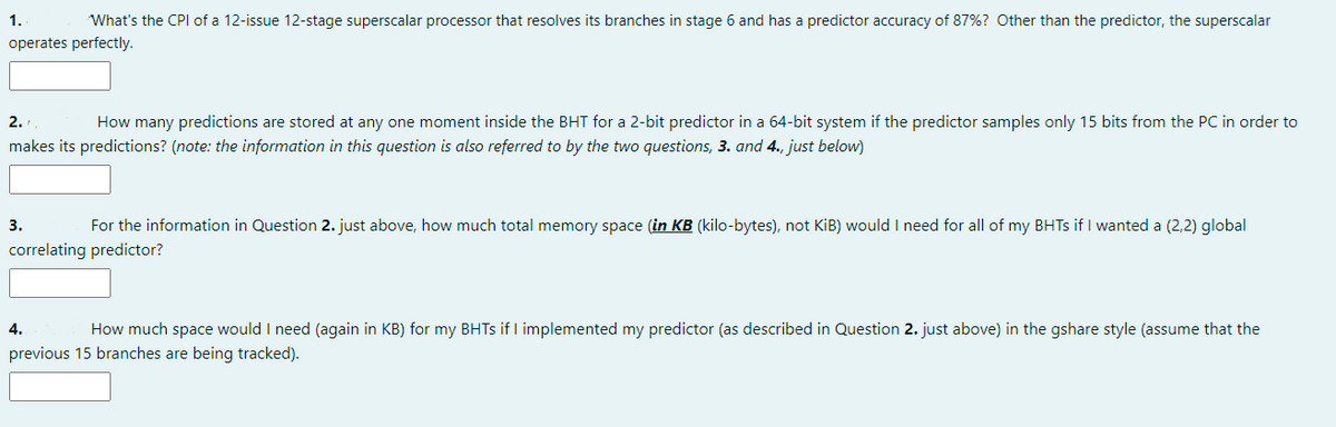 1.
What's the CPI of a 12-issue 12-stage superscalar processor that resolves its branches in stage 6 and has a predictor accuracy of 87%? Other than the predictor, the superscalar
operates perfectly.
2.
How many predictions are stored at any one moment inside the BHT for a 2-bit predictor in a 64-bit system if the predictor samples only 15 bits from the PC in order to
makes its predictions? (note: the information in this question is also referred to by the two questions, 3. and 4., just below)
3.
For the information in Question 2. just above, how much total memory space (in KB (kilo-bytes), not KiB) would I need for all of my BHTS if I wanted a (2,2) global
correlating predictor?
4.
How much space would I need (again in KB) for my BHTS if I implemented my predictor (as described in Question 2. just above) in the gshare style (assume that the
previous 15 branches are being tracked).
