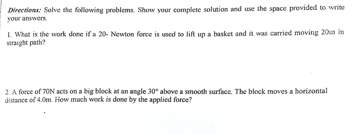 Directions: Solve the following problems. Show your complete solution and use the space provided to write
your answers.
1. What is the work done if a 20- Newton force is used to lift up a basket and it was carried moving 20in in
straight path?
2. A force of 7ON acts on a big block at an angle 30° above a smooth surface. The block moves a horizontal
distance of 4.0m. How much work is done by the applied force?
