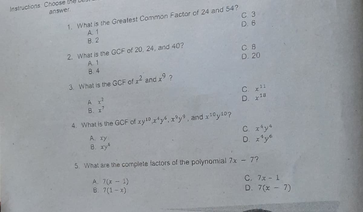 Instructions Choose the
answer.
1. What is the Greatest Common Factor of 24 and 54?
C. 3
A. 1
В.2
D. 6
2. What is the GCF of 20, 24, and 40?
A. 1
B. 4
C. 8
D. 20
3. What is the GCF of x2 and x9 ?
A x2
B. x'
C. x11
D. x18
4. What is the GCF of xy10,x*y6, x°y9, and x10y10?
A. xy
B. xy6
C. x*y4
D. x*y6
5. What are the complete factors of the polynomial 7x - 7?
A. 7(x- 1)
B. 7(1-x)
C. 7x- 1
D. 7(x - 7)
