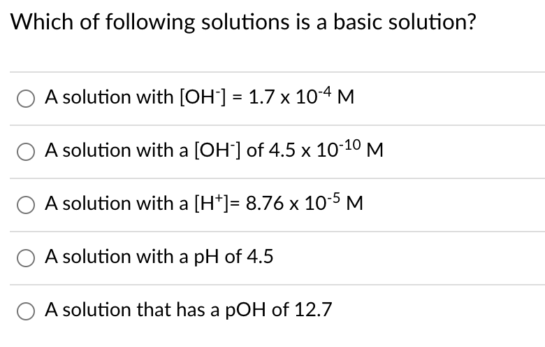 Which of following solutions is a basic solution?
A solution with [OH] = 1.7 x 104 M
A solution with a [OH] of 4.5 x 10-10 M
A solution with a [H*]= 8.76 x 10-5 M
O A solution with a pH of 4.5
A solution that has a pOH of 12.7
