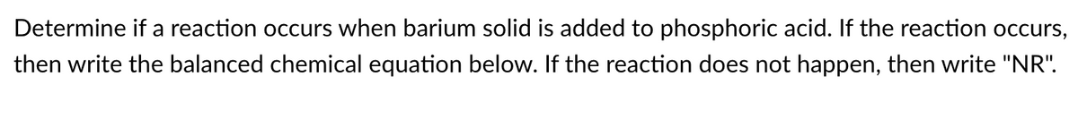 Determine if a reaction occurs when barium solid is added to phosphoric acid. If the reaction occurs,
then write the balanced chemical equation below. If the reaction does not happen, then write "NR".
