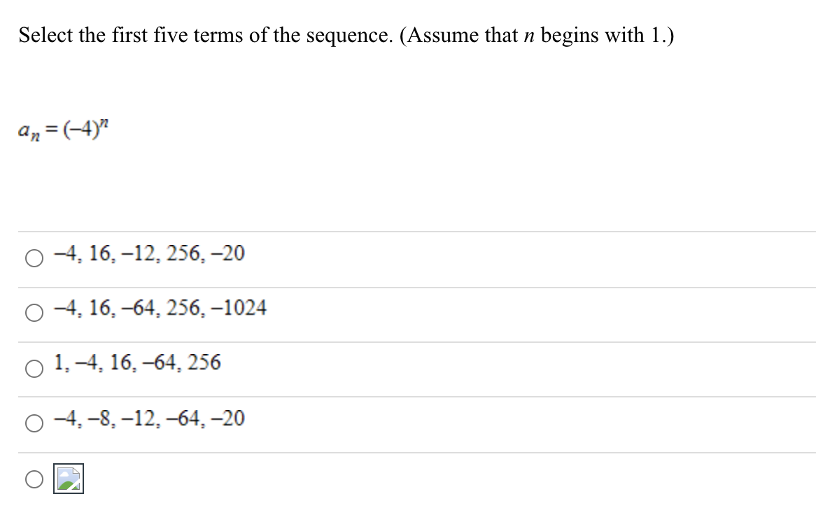 Select the first five terms of the sequence. (Assume that n begins with 1.)
An = (-4)"
-4, 16, –12, 256, –20
о 4, 16, -64, 256,-1024
1, -4, 16, –64, 256
-4, -8, –12, –64, –20
