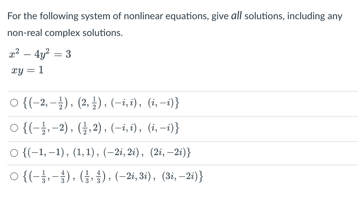 For the following system of nonlinear equations, give all solutions, including any
non-real complex solutions.
x² – 4y? = 3
-
xy = 1
O {(-2, –}), (2, ±), (-i,i), (i,–i)}
O {(-;,-2), (;,2), (-i, i), (i,-i)}
O {(-1, –1), (1, 1), (-2i, 2i), (2i, –2i)}
O {(-÷,-), (;. 4) , (-2i, 31), (3i, –2i)}
