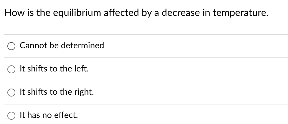 **Question**: How is the equilibrium affected by a decrease in temperature?

**Options**:
1. ⃝ Cannot be determined
2. ⃝ It shifts to the left.
3. ⃝ It shifts to the right.
4. ⃝ It has no effect.

### Detailed Explanation:

In the context of chemical equilibrium, the response to a change in temperature can be understood through Le Chatelier's Principle, which states that a system at equilibrium will react to counteract any imposed change. When temperature is decreased in a system:

1. **Exothermic Reaction**: If the reaction releases heat (exothermic), a decrease in temperature causes the equilibrium to shift towards the products. Hence, the equilibrium shifts to the right to produce more heat.

2. **Endothermic Reaction**: If the reaction absorbs heat (endothermic), a decrease in temperature causes the equilibrium to shift towards the reactants. Hence, the equilibrium shifts to the left to absorb more heat.

Thus, the direction in which the equilibrium shifts depends on whether the reaction is exothermic or endothermic. Therefore, the answer to the given question typically requires knowing the nature of the reaction. Based on the generic understanding of exothermic reactions:

**Correct Answer**: ⃝ It shifts to the right. (assuming an exothermic reaction)