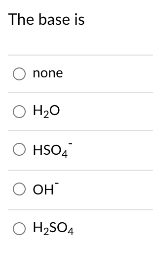 ## The Base is:

- ○ none
- ○ H₂O
- ○ HSO₄⁻
- ○ OH⁻
- ○ H₂SO₄

### Description:
This question aims to test your knowledge about identifying the base in a chemical reaction from a provided list of options. In the context of acid-base chemistry, bases are substances that accept protons (H⁺ ions) or donate electron pairs. Understanding the properties of each of the given options will help determine the correct answer.