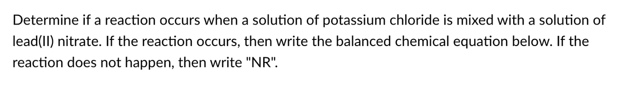 Determine if a reaction occurs when a solution of potassium chloride is mixed with a solution of
lead(II) nitrate. If the reaction occurs, then write the balanced chemical equation below. If the
reaction does not happen, then write "NR".
