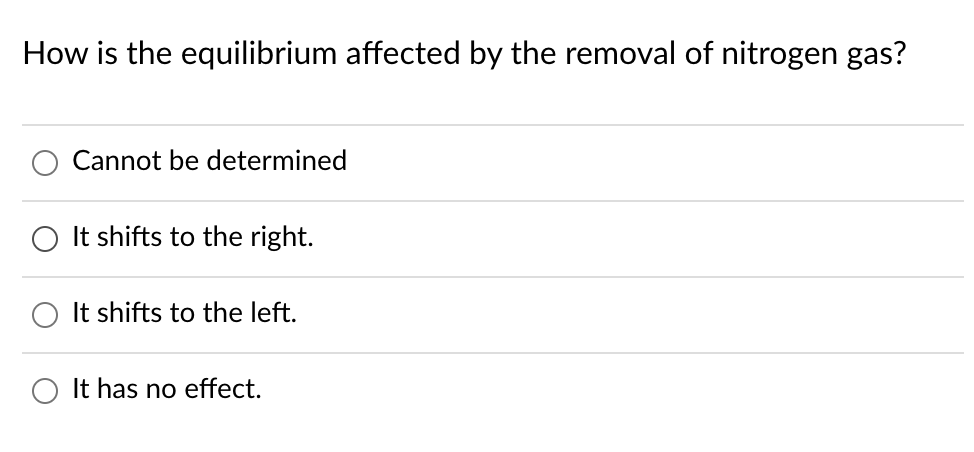 ### How is the equilibrium affected by the removal of nitrogen gas?

- \( \circ \) Cannot be determined
- \( \circ \) It shifts to the right.
- \( \circ \) It shifts to the left.
- \( \circ \) It has no effect.

**Explanation:**
This question concerns the concepts of chemical equilibrium and reaction shifts in response to changes in concentration, as explained by Le Chatelier's Principle. When a component is removed from a system at equilibrium, the system will adjust itself to counteract that change. The possible answers provided will help us understand in what direction the equilibrium may shift due to the removal of nitrogen gas.