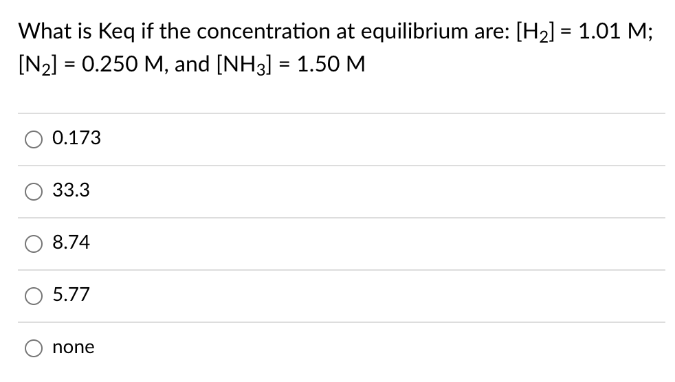 What is Keq if the concentration at equilibrium are: [H2] = 1.01 M;
[N2] = 0.250 M, and [NH3] = 1.50 M
0.173
33.3
8.74
5.77
none
