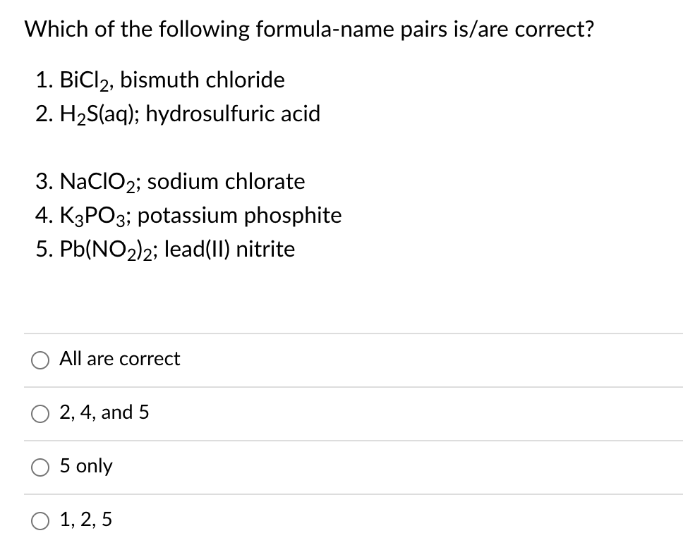 Which of the following formula-name pairs is/are correct?
1. BiCl2, bismuth chloride
2. H2S(aq); hydrosulfuric acid
3. NacIO2; sodium chlorate
4. K3PO3; potassium phosphite
5. Pb(NO2)2; lead(II) nitrite
All are correct
2, 4, and 5
5 only
O 1, 2, 5
