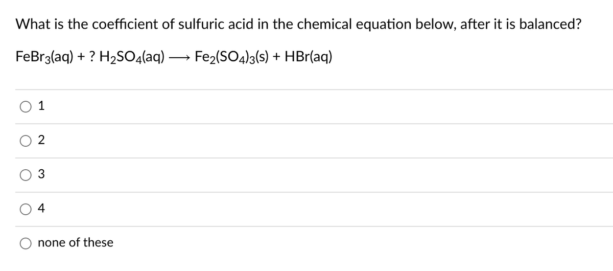 What is the coefficient of sulfuric acid in the chemical equation below, after it is balanced?
FeBr3(aq) + ? H2SO4(aq)
Fe2(SO4)3(s) + HBr(aq)
>
1
2
3
4
none of these
