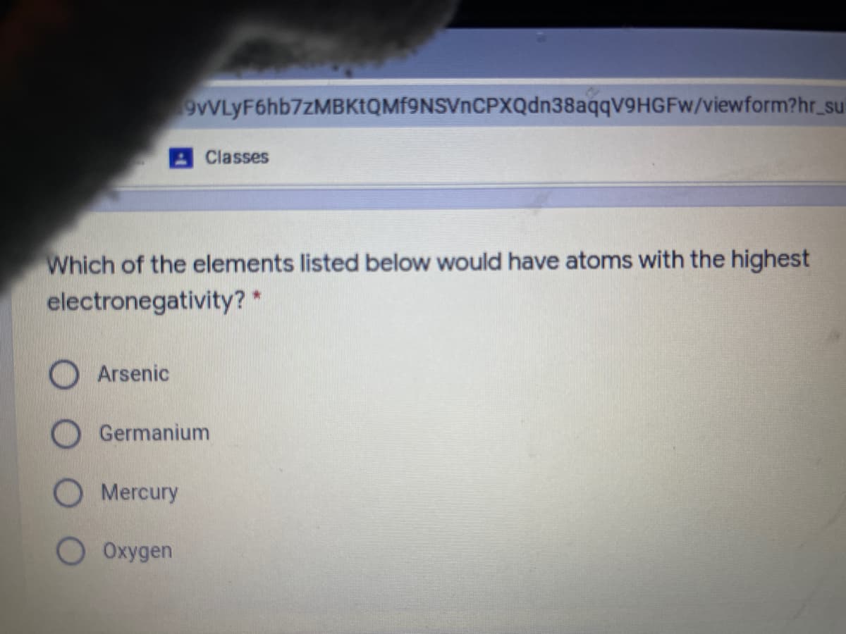 9VLyF6hb7zMBKtQMf9NSVnCPXQdn38aqqV9HGFw/viewform?hr_su
Classes
Which of the elements listed below would have atoms with the highest
electronegativity? *
O Arsenic
O Germanium
Mercury
O Oxygen
