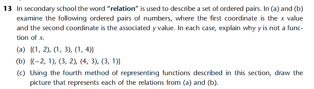 13 In secondary school the word "relation" is used to describe a set of ordered pairs. In (a) and (b)
examine the following ordered pairs of numbers, where the first coordinate is the x value
and the second coordinate is the associated y value. In each case, explain why y is not a func-
tion of x.
(a) {(1, 2), (1, 3), (1, 4)}
(b) {(-2, 1), (3, 2), (4, 3), (3, 1)}
(c) Using the fourth method of representing functions described in this section, draw the
picture that represents each of the relations from (a) and (b).