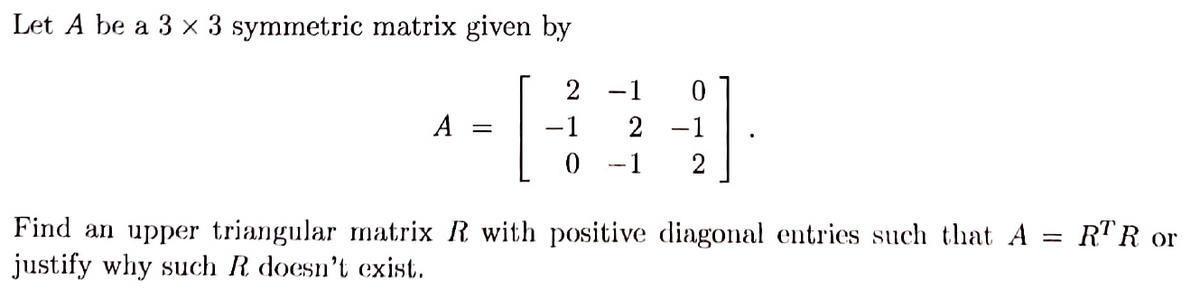 Let A be a 3 x 3 symmetric matrix given by
A =
2
-1
0
-1 0
2 -1
-1 2
=
Find an upper triangular matrix R with positive diagonal entries such that A
justify why such R doesn't exist.
RTR or