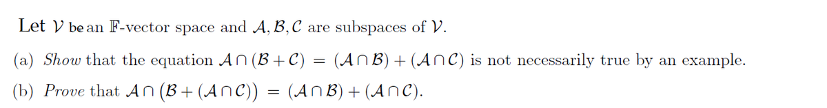 Let V be an F-vector space and A, B, C are subspaces of V.
(a) Show that the equation An (B+C) = (ANB) + (ANC) is not necessarily true by an example.
(b) Prove that An (B+ (ANC)) = (ANB) + (ANC).