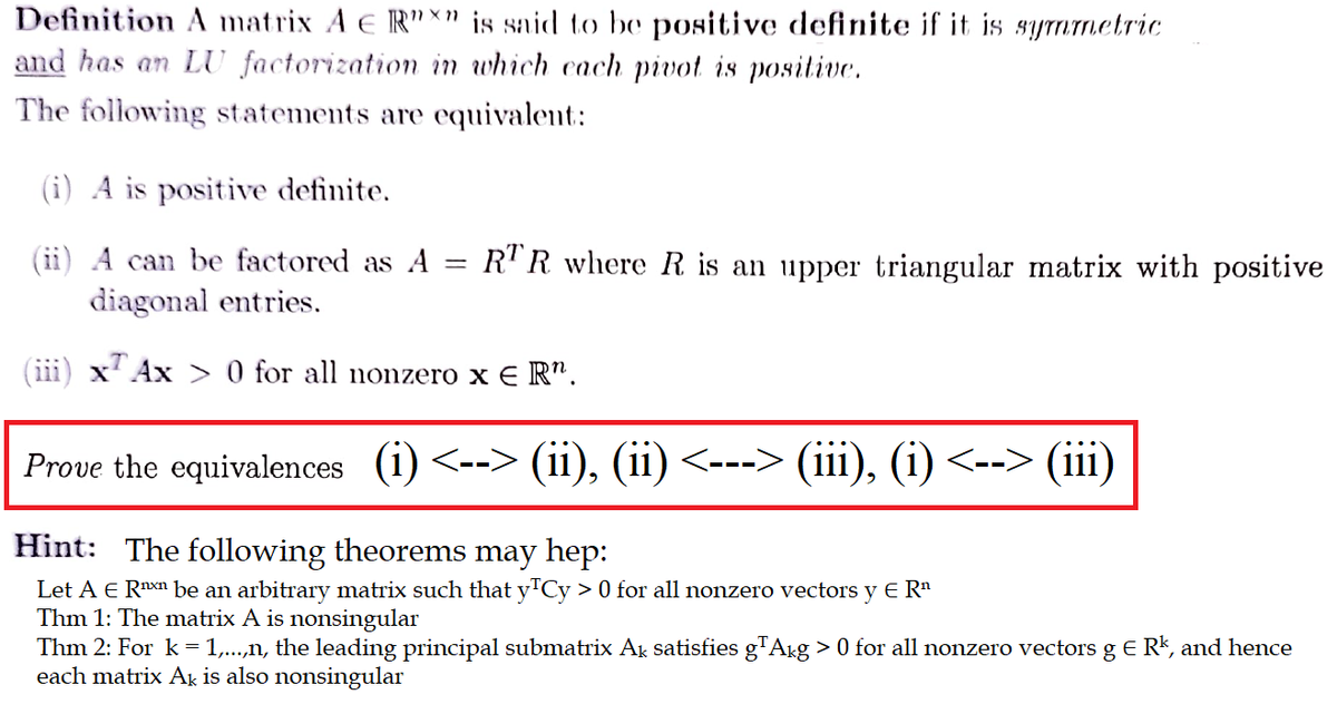 Definition A matrix A E R"x" is said to be positive definite if it is symmetric
and has an LU factorization in which each pivot is positive.
The following statements are equivalent:
(i) A is positive definite.
A can be factored as A
diagonal entries.
Ax> 0 for all nonzero xER".
-
RTR where R is an upper triangular matrix with positive
Prove the equiv ences (i) <--> (ii), (ii) <---> (iii), (i) <--> (iii)
Hint: The following theorems may hep:
Let A € R¹x¹ be an arbitrary matrix such that y¹Cy > 0 for all nonzero vectors y E R¹
Thm 1: The matrix A is nonsingular
Thm 2: For k = 1,...,n, the leading principal submatrix Ak satisfies g¹Akg > 0 for all nonzero vectors g € R¹, and hence
each matrix Ak is also nonsingular