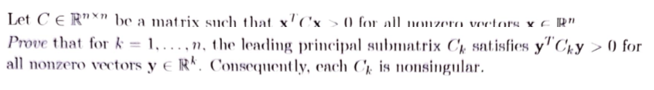 Let CER" be a matrix such that xCx > 0 for all nonzero vectors &
Prove that for k= 1,...,n, the leading principal submatrix C, satisfies y
all nonzero vectors y ERK. Consequently, each C is nonsingular.
R"
Cky > 0 for