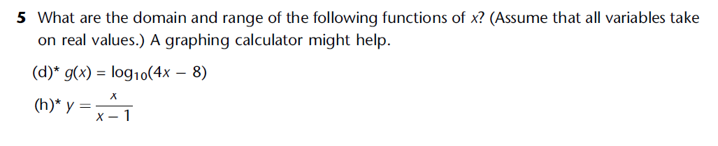 5 What are the domain and range of the following functions of x? (Assume that all variables take
on real values.) A graphing calculator might help.
(d)* g(x) = log10(4x − 8)
X
(h)* y = x ²