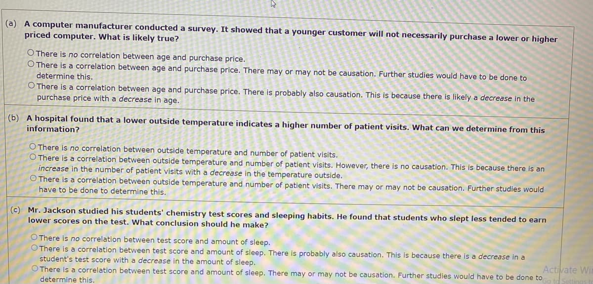 (a) A computer manufacturer conducted a survey. It showed that a younger customer will not necessarily purchase a lower or higher
priced computer. What is likely true?
O There is no correlation between age and purchase price.
O There is a correlation between age and purchase price. There may or may not be causation. Further studies would have to be done to
determine this.
O There is a correlation between age and purchase price. There is probably also causation. This is because there is likely a decrease in the
purchase price with a decrease in age.
(b) A hospital found that a lower outside temperature indicates a higher number of patient visits. What can we determine from this
information?
O There is no correlation between outside temperature and number of patient visits.
O There is a correlation between outside temperature and number of patient visits. However, there is no causation. This is because there is an
increase in the number of patient visits with a decrease in the temperature outside.
O There is a correlation between outside temperature and number of patient visits. There may or may not be causation. Further studies would
have to be done to determine this.
(c) Mr. Jackson studied his students' chemistry test scores and sleeping habits. He found that students who slept less tended to earn
lower scores on the test. What conclusion should he make?
O There is no correlation between test score and amount of sleep.
O There is a correlation between test score and amount of sleep. There is probably also causation. This is because there is a decrease in a
Activate Wir
Settings
student's test score with a decrease in the amount of sleep.
O There is a correlation between test score and amount of sleep. There may or may not be causation. Further studies would have to be done to
determine this.
