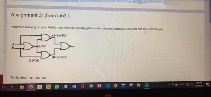 Assignment 3: (from lab3)
Implement following circuit in Multisim and verify by simplifying this circuit by boolean algebra to verify that that this is XNOR gate
(A+(A+BY'y
Day
D
KA+By
(B+(A+B)')
X-NOR
Submission status
DE
414PM
5/1/2022