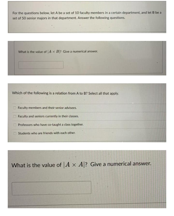 For the questions below, let A be a set of 10 faculty members in a certain department, and let B be a
set of 50 senior majors in that department. Answer the following questions.
What is the value of A x B? Give a numerical answer.
Which of the following is a relation from A to B? Select all that apply.
Faculty members and their senior advisees.
Faculty and seniors currently in their classes.
Professors who have co-taught a class together.
Students who are friends with each other.
What is the value of A x A? Give a numerical answer.
